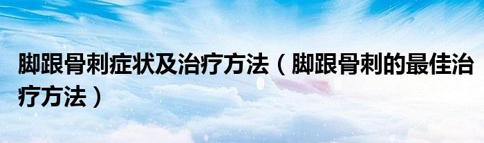 腳跟骨刺癥狀及治療方法(腳跟骨刺的最佳治療方法)