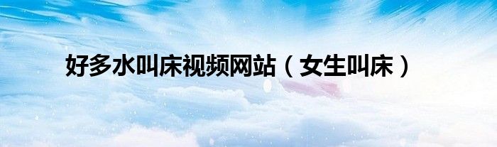 好多水叫床視頻網(wǎng)站（女生叫床）