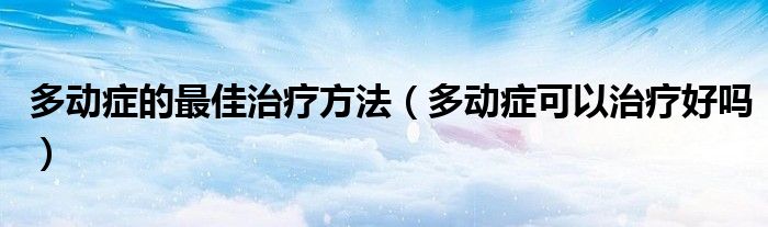 多動癥的最佳治療方法（多動癥可以治療好嗎）