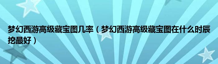 夢(mèng)幻西游高級(jí)藏寶圖幾率（夢(mèng)幻西游高級(jí)藏寶圖在什么時(shí)辰挖最好）