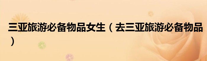 三亞旅游必備物品女生（去三亞旅游必備物品）