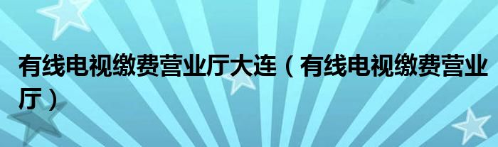 有線電視繳費營業(yè)廳大連（有線電視繳費營業(yè)廳）