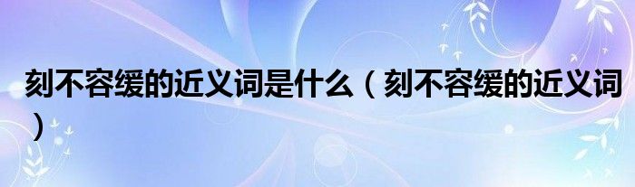 刻不容緩的近義詞是什么（刻不容緩的近義詞）