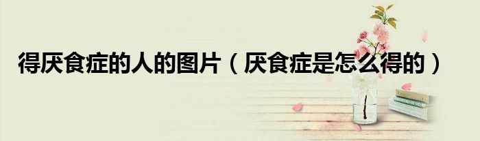 得厭食癥的人的圖片(厭食癥是怎么得的)