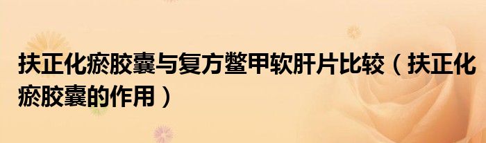 扶正化瘀膠囊與復(fù)方鱉甲軟肝片比較(扶正化瘀膠囊的作用)