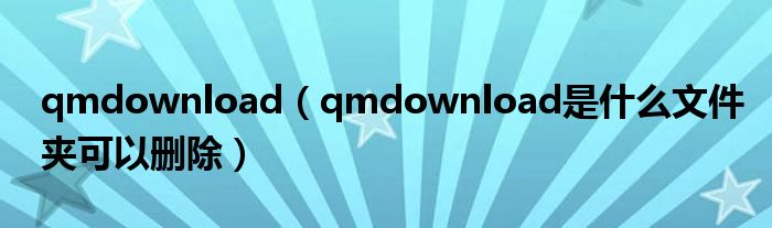qmdownload（qmdownload是什么文件夾可以刪除）