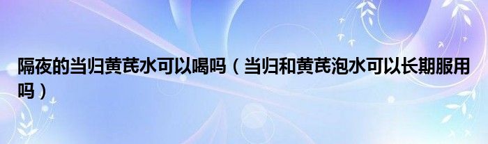 隔夜的當(dāng)歸黃芪水可以喝嗎(當(dāng)歸和黃芪泡水可以長期服用嗎)