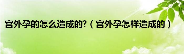 宮外孕的怎么造成的?（宮外孕怎樣造成的）