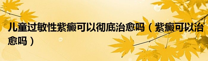 兒童過敏性紫癜可以徹底治愈嗎(紫癜可以治愈嗎)