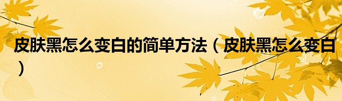 皮膚黑怎么變白的簡(jiǎn)單方法(皮膚黑怎么變白)