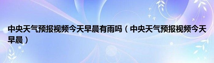 中央天氣預(yù)報(bào)視頻今天早晨有雨嗎（中央天氣預(yù)報(bào)視頻今天早晨）