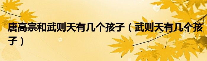 唐高宗和武則天有幾個(gè)孩子（武則天有幾個(gè)孩子）