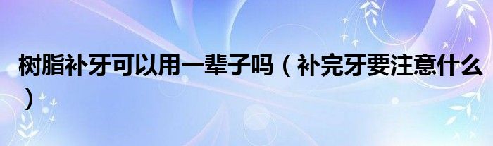 樹脂補(bǔ)牙可以用一輩子嗎(補(bǔ)完牙要注意什么)