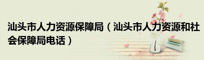 汕頭市人力資源保障局（汕頭市人力資源和社會(huì)保障局電話）