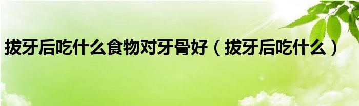 拔牙后吃什么食物對牙骨好（拔牙后吃什么）