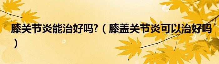 膝關(guān)節(jié)炎能治好嗎?（膝蓋關(guān)節(jié)炎可以治好嗎）