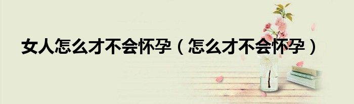 女人怎么才不會(huì)懷孕（怎么才不會(huì)懷孕）