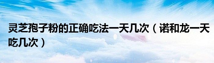 靈芝孢子粉的正確吃法一天幾次(諾和龍一天吃幾次)