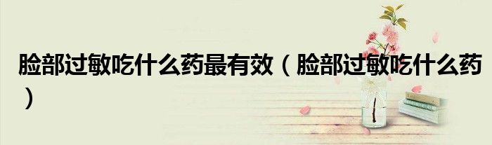 臉部過敏吃什么藥最有效（臉部過敏吃什么藥）