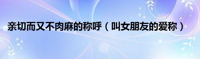 親切而又不肉麻的稱呼（叫女朋友的愛(ài)稱）
