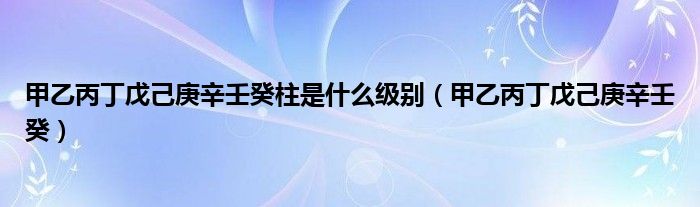 甲乙丙丁戊己庚辛壬癸柱是什么級(jí)別（甲乙丙丁戊己庚辛壬癸）