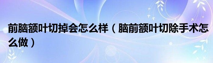 前腦額葉切掉會怎么樣（腦前額葉切除手術(shù)怎么做）