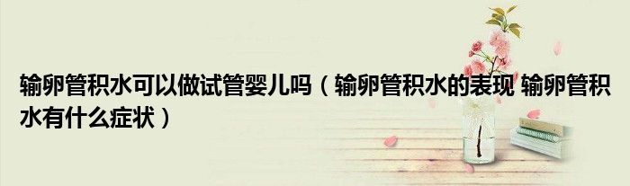 輸卵管積水可以做試管嬰兒嗎（輸卵管積水的表現(xiàn) 輸卵管積水有什么癥狀）