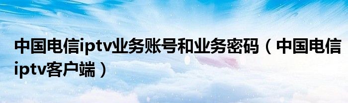 中國電信iptv業(yè)務(wù)賬號和業(yè)務(wù)密碼（中國電信iptv客戶端）