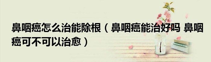 鼻咽癌怎么治能除根（鼻咽癌能治好嗎 鼻咽癌可不可以治愈）
