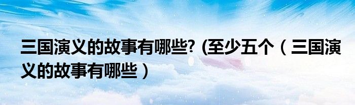 三國(guó)演義的故事有哪些? (至少五個(gè)(三國(guó)演義的故事有哪些)