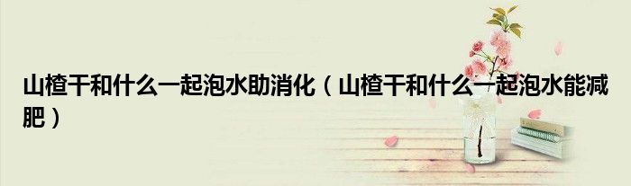 山楂干和什么一起泡水助消化（山楂干和什么一起泡水能減肥）