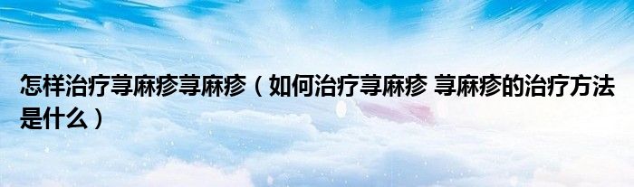 怎樣治療蕁麻疹蕁麻疹（如何治療蕁麻疹 蕁麻疹的治療方法是什么）