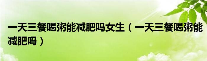 一天三餐喝粥能減肥嗎女生(一天三餐喝粥能減肥嗎)