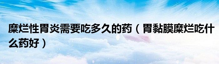 糜爛性胃炎需要吃多久的藥（胃黏膜糜爛吃什么藥好）