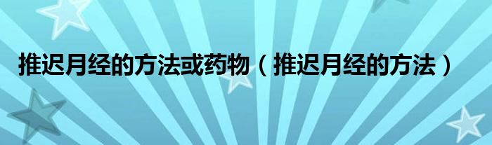 推遲月經(jīng)的方法或藥物（推遲月經(jīng)的方法）