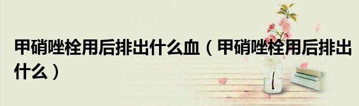甲硝唑栓用后排出什么血(甲硝唑栓用后排出什么)