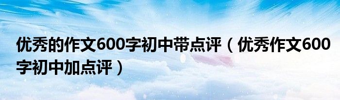 優(yōu)秀的作文600字初中帶點(diǎn)評（優(yōu)秀作文600字初中加點(diǎn)評）