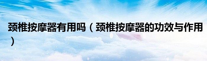 頸椎按摩器有用嗎（頸椎按摩器的功效與作用）