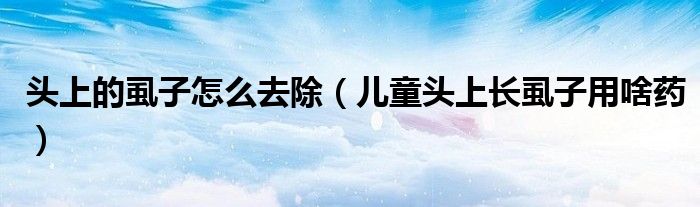 頭上的虱子怎么去除（兒童頭上長(zhǎng)虱子用啥藥）