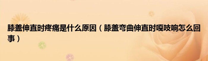 膝蓋伸直時疼痛是什么原因（膝蓋彎曲伸直時嘎吱響怎么回事）