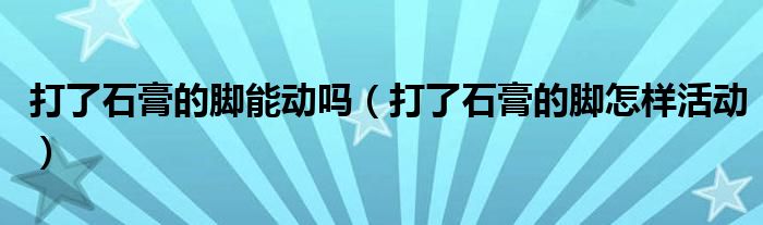 打了石膏的腳能動嗎（打了石膏的腳怎樣活動）