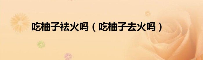 吃柚子祛火嗎（吃柚子去火嗎）