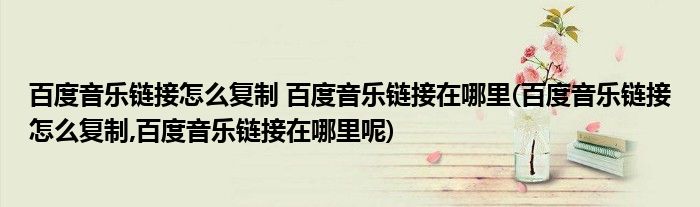 百度音樂鏈接怎么復(fù)制 百度音樂鏈接在哪里(百度音樂鏈接怎么復(fù)制,百度音樂鏈接在哪里呢)