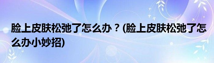 臉上皮膚松弛了怎么辦？(臉上皮膚松弛了怎么辦小妙招)