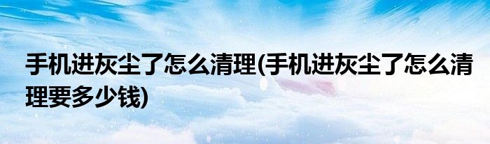 手機進灰塵了怎么清理(手機進灰塵了怎么清理要多少錢)