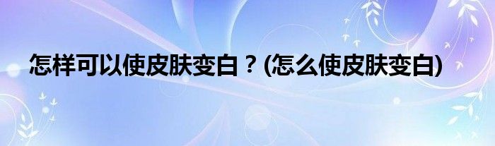 怎樣可以使皮膚變白？(怎么使皮膚變白)