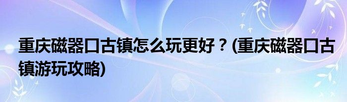 重慶磁器口古鎮(zhèn)怎么玩更好？(重慶磁器口古鎮(zhèn)游玩攻略)