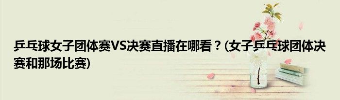 乒乓球女子團(tuán)體賽VS決賽直播在哪看？(女子乒乓球團(tuán)體決賽和那場(chǎng)比賽)