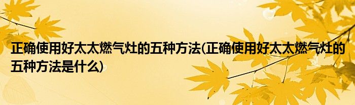正確使用好太太燃?xì)庠畹奈宸N方法(正確使用好太太燃?xì)庠畹奈宸N方法是什么)