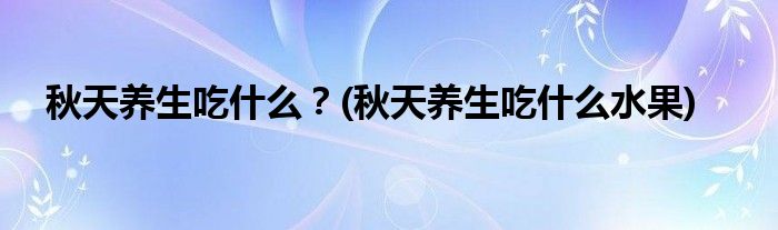 秋天養(yǎng)生吃什么？(秋天養(yǎng)生吃什么水果)